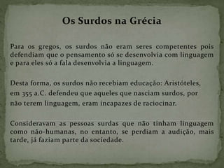 Os Surdos na Grécia
Para os gregos, os surdos não eram seres competentes pois
defendiam que o pensamento só se desenvolvia com linguagem
e para eles só a fala desenvolvia a linguagem.
Desta forma, os surdos não recebiam educação: Aristóteles,
em 355 a.C. defendeu que aqueles que nasciam surdos, por
não terem linguagem, eram incapazes de raciocinar.
Consideravam as pessoas surdas que não tinham linguagem
como não-humanas, no entanto, se perdiam a audição, mais
tarde, já faziam parte da sociedade.
 