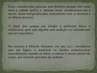 Eram consideradas pessoas sem direitos porque não eram
úteis à cidade (pólis) e, muitas vezes, condenavam-nas à
morte. Eram marginalizadas, juntamente com os doentes e
os débeis mentais.
O ideal dos gregos era atingir a perfeição física e
intelectual, pelo que alguém sem audição era considerado
um ser imperfeito.
No entanto o filósofo Sócrates, em 360 a.C., considerou
que era lógico e aceitável os surdos comunicarem
naturalmente usando as mãos, a cabeça e outras partes do
corpo, por estarem privados da audição.
 
