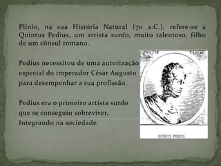 Plínio, na sua História Natural (70 a.C.), refere-se a
Quintus Pedius, um artista surdo, muito talentoso, filho
de um cônsul romano.
Pedius necessitou de uma autorização
especial do imperador César Augusto
para desempenhar a sua profissão.
Pedius era o primeiro artista surdo
que se conseguiu sobreviver,
Integrando na sociedade.
 