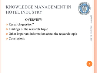 KNOWLEDGE MANAGEMENT IN HOTEL INDUSTRY                         OVERVIEW Research question? Findings of the research Topic Other important information about the research topic Conclusions 22/06/2010 1 Mike Simiyu IBA 2007 