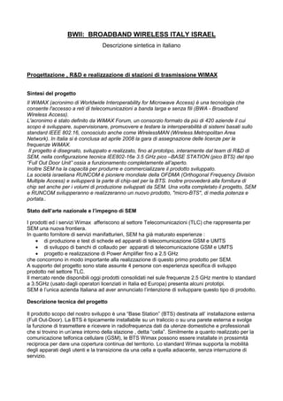 BWII: BROADBAND WIRELESS ITALY ISRAEL
                                  Descrizione sintetica in italiano




Progettazione , R&D e realizzazione di stazioni di trasmissione WIMAX


Sintesi del progetto
Il WiMAX (acronimo di Worldwide Interoperability for Microwave Access) è una tecnologia che
consente l'accesso a reti di telecomunicazioni a banda larga e senza fili (BWA - Broadband
Wireless Access).
L'acronimo è stato definito da WiMAX Forum, un consorzio formato da più di 420 aziende il cui
scopo è sviluppare, supervisionare, promuovere e testare la interoperabilità di sistemi basati sullo
standard IEEE 802.16, conosciuto anche come WirelessMAN (Wireless Metropolitan Area
Network). In Italia si è conclusa ad aprile 2008 la gara di assegnazione delle licenze per le
frequenze WiMAX.
 Il progetto è disegnato, sviluppato e realizzato, fino al prototipo, interamente dal team di R&D di
SEM, nella configurazione tecnica IEE802-16e 3.5 GHz pico –BASE STATION (pico BTS) del tipo
“Full Out Door Unit” ossia a funzionamento completamente all’aperto.
Inoltre SEM ha la capacità per produrre e commercializzare il prodotto sviluppato.
La società israeliana RUNCOM è pioniere mondiale della OFDMA (Orthogonal Frequency Division
Multiple Access) e svilupperà la parte di chip-set per la BTS. Inoltre provvederà alla fornitura di
chip set anche per i volumi di produzione sviluppati da SEM. Una volta completato il progetto, SEM
e RUNCOM svilupperanno e realizzeranno un nuovo prodotto, "micro-BTS", di media potenza e
portata..

Stato dell’arte nazionale e l’impegno di SEM

I prodotti ed i servizi Wimax afferiscono al settore Telecomunicazioni (TLC) che rappresenta per
SEM una nuova frontiera.
In quanto fornitore di servizi manifatturieri, SEM ha già maturato esperienze :
    • di produzione e test di schede ed apparati di telecomunicazione GSM e UMTS
    • di sviluppo di banchi di collaudo per apparati di telecomunicazione GSM e UMTS
    • progetto e realizzazione di Power Amplifier fino a 2.5 GHz
che concorrono in modo importante alla realizzazione di questo primo prodotto per SEM.
A supporto del progetto sono state assunte 4 persone con esperienza specifica di sviluppo
prodotto nel settore TLC.
Il mercato rende disponibili oggi prodotti consolidati nel sule frequenze 2.5 GHz mentre lo standard
a 3.5GHz (usato dagli operatori licenziati in Italia ed Europa) presenta alcuni prototipi.
SEM è l’unica azienda Italiana ad aver annunciato l’intenzione di sviluppare questo tipo di prodotto.

Descrizione tecnica del progetto

Il prodotto scopo del nostro sviluppo è una “Base Station” (BTS) destinata all’ installazione esterna
(Full Out-Door). La BTS è tipicamente installabile su un traliccio o su una parete esterna e svolge
la funzione di trasmettere e ricevere in radiofrequenza dati da utenze domestiche e professionali
che si trovino in un’area intorno della stazione , detta “cella”. Similmente a quanto realizzato per la
comunicazione telfonica cellulare (GSM), le BTS Wimax possono essere installate in prossimità
reciproca per dare una copertura continua del territorio. Lo standard Wimax supporta la mobilità
degli apparati degli utenti e la transizione da una cella a quella adiacente, senza interruzione di
servizio.
 