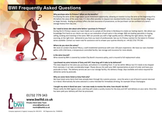 BWI Frequently Asked Questions
Company registered in England, Company No. 03611673     VAT Registration No. 719280329  
Why purchase wine En Primeur? What are the benefits?  
Purchasing the wine at this stage opens up an investment opportunity, allowing an investor to buy the wine at the beginning of its 
life before the value of the wine rises. It is also often possible to request non standard bottle sizes, for example Halves, Magnums 
or larger formats.  Buying en primeur offers the best assurance of provenance, as the purchaser can be confident of a wine's           
storage history from day one. 
Do I need to know alot about wine before I purchase En Primeur?   
During the En Primeur season our team heads out to sample all the wines in Bordeaux to create our tasting reports. We obtain our 
knowledge first hand so our clients can rely on our evaluation of each wine in the vintage. BWI are leading specialists in buying, 
selling, broking and investing in fine wine. BWI can provide you with a high quality service. Offering the right advice, the right  
sourcing, at the right time ‐ delivered to you from our team of professionals. See our En Primeur section for the latest En Primeur 
wines available. Contact our team now for assistance and to answer your queries directly on: +44 (0) 1732 779 343 
Where do you store the wines?   
We store at London City Bond Tilbury, a well established warehouse with over 130 years experience. We have our own chamber 
within LCB's Chill Store, a temperature controlled facility. See storage and insurance for more details. 
Is the wine insured?  
Wine stored by BWI is covered by London City Bond's insurance policy, and is insured to full replacement value. 
I purchased my wine inclusive of Duty and VAT, how long will it take to be delivered?   
This does depend on the wine you purchase, and where it is travelling from. It can be within 48hour but if it needs to be shipped 
from overseas, it can take considerably longer. Please discuss this with your BWI representative at point of order and have your 
postcode to hand.  The delivery service we use is our storage facility, the delivery charge, days available and notice required for 
deliveries varies by postcode. 
Why are some items listed as Duty Paid only? 
We have listed some items that have already been through the customs process ‐ once the wine is out of bond it cannot returned 
to In Bond. Alternatively the wine selected is a wine intended for immediate drinking, for example Arlaux champagne. 
I bought my wine In Bond last year. I am now ready to receive the wine; how should I do this?  
Please notify the BWI logistics team, and they will create a sundry invoice for the duty and VAT and delivery on your wine. Once this 
has been paid your delivery will then be processed. 
01732 779 343 
www.bwiltd.co.uk 
Private Client Sales Team  
   simon@bwiltd.co.uk 
   martin@bwiltd.co.uk 
 