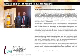 Limited edition - D’Yquem Nebuchadnezzar’s
01732 779 343 
www.bwiltd.co.uk 
Private Client Sales Team  
   simon@bwiltd.co.uk 
   martin@bwiltd.co.uk 
Company registered in England, Company No. 03611673     VAT Registration No. 719280329  
Golden i 
“He who refuses to embrace a unique opportunity loses the prize as surely as if he had failed.”  
     William James (American Philosopher & Psychologist, leader of the philosophical movement of Pragmatism, 1842‐1910) 
Chateau d’Yquem is the king of sweet wines therefore with declaration of the outstanding 2007 vintage, BWI 
and BWL have again joined with the Chateau this year in their quest to achieve a second unique collector’s 
opportunity.  Following the success and continuing demand from the historical event in 2006 offering the 
2005 vintage in the very first 100 Nebuchadnezzar’s of d’Yquem ever made.  Interest has continued to grow 
and all parties have been eagerly anticipating another superb vintage to qualify for the next release of 100 
Nebuchadnezzar’s  of  Chateau  d’Yquem.    The  next  vintage  considered  to  be  worthy  of  this  unique  bottle      
format,  is  the  2007  vintage.  2007  saw  perfect  conditions  for  the  Sauternes  and  Barsac  wines  leading  to      
excellent wines produced in these appellations. 
 
This limited edition of 100 Nebuchadnezzar’s will have a unique investment value, potentially making each 
bottle one of the greatest wine investments of our time. With this in mind, we believe that every limited    
edition  of  Chateau  d'Yquem  15‐Litre  Nebuchadnezzar,  will  make  a  magnificent  cellar  centrepiece,  not  to    
mention  the  inherent  investment  potential.    Each  bottle  will  be  individually  numbered  from  one  to  one     
hundred and the numbers will be allocated by means of a draw that will take place at the Château. They will 
be presented in a beautiful wooden display case bearing a brass plaque with the bottle number on the front. 
In addition, a certificate will accompany each bottle purchased.  
 
Nebuchadnezzar ownership will automatically qualify you for membership of the d’Yquem CENTUM CLUB, an 
exclusive club created to mark the union between BWI, BWL and d’Yquem, for the production of this exquisite 
wine in this special format. There are a number of benefits to the membership; naturally the first benefit is all 
current members will be offered the first opportunity to acquire each succeeding vintage that is bottled in the 
15‐litre Nebuchadnezzar, together with various exclusive offers relating to d’Yquem.  
 
Once the current members have had this opportunity, the 2007 Nebuchadnezzar bottles will then be offered 
to  the  public.    If  you  would  like  to  be  considered  prior  to  the  general  offering,  or  would  like  further             
information  regarding  an  opportunity  to  acquire  a  Nebuchadnezzar  please  make  yourselves  known  to  the 
team at BWI as soon as possible.   
 
Further information regarding this exclusive offer is available.
 