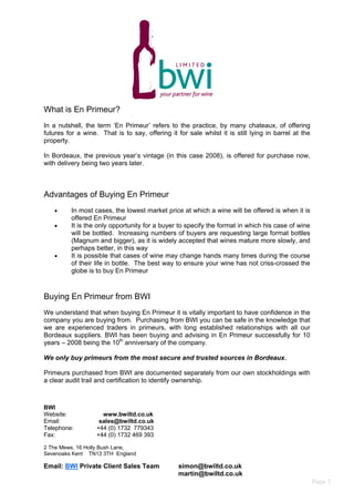 What is En Primeur?
In a nutshell, the term ‘En Primeur’ refers to the practice, by many chateaux, of offering
futures for a wine. That is to say, offering it for sale whilst it is still lying in barrel at the
property.
In Bordeaux, the previous year’s vintage (in this case 2008), is offered for purchase now,
with delivery being two years later.
Advantages of Buying En Primeur
 In most cases, the lowest market price at which a wine will be offered is when it is
offered En Primeur
 It is the only opportunity for a buyer to specify the format in which his case of wine
will be bottled. Increasing numbers of buyers are requesting large format bottles
(Magnum and bigger), as it is widely accepted that wines mature more slowly, and
perhaps better, in this way
 It is possible that cases of wine may change hands many times during the course
of their life in bottle. The best way to ensure your wine has not criss-crossed the
globe is to buy En Primeur
Buying En Primeur from BWI
We understand that when buying En Primeur it is vitally important to have confidence in the
company you are buying from. Purchasing from BWI you can be safe in the knowledge that
we are experienced traders in primeurs, with long established relationships with all our
Bordeaux suppliers. BWI has been buying and advising in En Primeur successfully for 10
years – 2008 being the 10th
anniversary of the company.
We only buy primeurs from the most secure and trusted sources in Bordeaux.
Primeurs purchased from BWI are documented separately from our own stockholdings with
a clear audit trail and certification to identify ownership.
BWI
Website: www.bwiltd.co.uk
Email: sales@bwiltd.co.uk
Telephone: +44 (0) 1732 779343
Fax: +44 (0) 1732 469 393
2 The Mews, 16 Holly Bush Lane,
Sevenoaks Kent TN13 3TH England
Email: BWI Private Client Sales Team simon@bwiltd.co.uk
martin@bwiltd.co.uk
Page 7
 