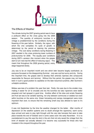 The Effects of Weather
The climate during the 2007 growing period was to have
a profound effect on the vines going into the 2008
season. The quantity of embryonic bunches in a
vintage is predetermined by the conditions during the
flowering of the year before. Similarly, the vigour, with
which the vine completes it’s cycle of growth, is
determined by the period at ripening the previous
vintage. The cool damp conditions during flowering in
2007 resulted in the vines producing lower numbers of
proto-bunches for 2008. The equally poor conditions
during 2007’s veraison (the moment when the grapes
start to turn red) had the effect of reducing vigour. This
meant that throughout the 2008 growing period, every
stage happened slowly.
July was to be an important month and one which later became largely overlooked, as
everyone focussed on the disappointing Summer. July was cool but sunny and dry. During
this important time, the grapes start to develop their phenolic ripeness (the compounds
responsible for flavours and tannins). Without this fine period, the grapes may not have
been in such a good position to capitalise on the later Autumnal sunshine, after Summer’s
unhelpful conditions.
Mildew was less of a problem this year than last. Partly, this was due to the smaller crop,
making it easier for air to circulate and dry the bunches but also vignerons were better
prepared and had sprayed in good time. Another effect of the slow and erratic flowering
and fruit set was to be variable ripening, not only between communes or estates but even
within bunches on the same vine. Green harvesting and canopy management were more
important than ever, to ensure that the remaining small crop was allowed to ripen to it’s
optimum.
It was mid September by the time the weather changed for the better. After months of
depression (in the weather systems and no doubt amongst the vignerons), warm sunny
days arrived and were to stay right through until the very late harvests that were to take
place towards the end of October and in some cases even into early November. It is no
overstatement to say this was the shot in the arm that not only saved the vintage from the
brink of disaster but actually allowed it to become very successful for those who had
invested in the vineyard throughout the year.
Vines in snow at Chateau Rauzan Segla
Page 4
 