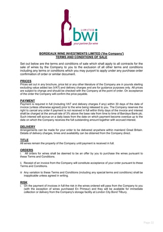 BORDEAUX WINE INVESTMENTS LIMITED ('the Company')
TERMS AND CONDITIONS OF SALE
Set out below are the terms and conditions of sale which shall apply to all contracts for the
sale of wines by the Company to you to the exclusion of all other terms and conditions
including any terms or conditions which you may purport to apply under any purchase order
confirmation of order or similar document.
PRICES
Prices set out in any brochure, price list or any other literature of the Company are in pounds sterling
excluding value added tax (VAT) and delivery charges and are for guidance purposes only. All prices
are subject to change and should be checked with the Company at the point of order. On acceptance
of the order the Company will confirm the price payable.
PAYMENT
Payment is required in full (including VAT and delivery charges if any) within 30 days of the date of
invoice (unless otherwise agreed) prior to the wine being released to you. The Company reserves the
right to cancel any order if payment is not received in full within thirty days of the invoice and interest
shall be charged at the annual rate of 3% above the base rate from time to time of Barclays Bank plc.
Such interest will accrue on a daily basis from the date on which payment become overdue up to the
date on which the Company receives the full outstanding amount together with accrued interest.
DELIVERY
Arrangements can be made for your order to be delivered anywhere within mainland Great Britain.
Details of delivery charges, times and availability can be obtained from the Company direct.
TITLE
All wines remain the property of the Company until payment is received in full.
ORDERS
i. All orders for wines shall be deemed to be an offer by you to purchase the wines pursuant to
these Terms and Conditions.
ii. Receipt of an invoice from the Company will constitute acceptance of your order pursuant to these
Terms and Conditions.
iii Any variation to these Terms and Conditions (including any special terms and conditions) shall be
inapplicable unless agreed in writing.
RISK
i. On the payment of invoices in full the risk in the wines ordered will pass from the Company to you
(with the exception of wines purchased En Primeur) and they will be available for immediate
collection or delivery from the Company's storage facility at London City Bond Tilbury.
Page 22
 