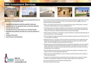 BWI Investment Services
There are key criteria to consider when creating a wine investment portfolio. Fundamental is selecting 
the correct wines to achieve investment returns. Use the experienced team at BWI to advise you     
relative to the key criteria listed below: 
 
• Wine is not usually an asset which returns a quick profit and we would normally advise a minimum  
   investment period of between 3 to 5 years and preferably 10+. 
 
• To maximise profits and maintain the highest level of provenance, wines should be purchased and  
   stored under bond. This enables the buyer to purchase the wines in duty and VAT suspended status. 
   They can then be sold on under bond, without duty or sales tax being charged. 
 
• When buying for investment it is advisable to purchase the best you can afford. Broadly speaking, this  
   means the top names, in the top vintages. 
 
• Over the longer term, large format bottles can often outperform standard cases of 750ml bottles. This  
    is an area where we specialise. 
 
• Buying as futures (i.e. en primeur) is often the best time to get hold of the most sought after wines  
   before they appreciate significantly. This also gives the buyer an opportunity to select the bottle        
   format. This is the cheapest the quality investment wines will be. 
 
• All wines which are of investment grade material are reviewed by independent critics such as Robert   
   Parker ‘Wine Advocate’ and James Suckling ‘Wine Spectator’. The reviews and scores (out of 100  
   points) which these critics give can have a profound and dramatic effect on the value of a wine and  
   should be taken into consideration. 
 
• Past performance of a particular wine in previous similarly rated vintages can be a guide to some    
   extent as to how a current vintage might appreciate. 
 
• Certain wines have strong followings in particular markets around the world and can be subject to  
    fashion and brand status. 
 
• Provenance is important and stock sourced directly from the chateau carries a premium. Physical       
   condition is very important, especially for the older vintages. Another area we specialise in. 
 
Our terms and conditions can be reviewed at the following link: 
http://www.bwiltd.co.uk/terms.asp 
 
BWI Ltd  
01732 779 343 
www.bwiltd.co.uk 
BWI provides investment advice and services to private clients from our 
base in the UK. These services include: 
 
•    Experienced and dedicated staff fully qualified to advise you 
•    Advising clients on the appropriate wines to meet their objectives 
•    Sourcing wines for clients 
•    Storage and insurance ‘under bond’ at our warehouse facility 
•    Managing client portfolios and cellars for re‐sale and realisation of    
      funds 
•    Broking of client wines 
•    Reinvestment recommendations 
 