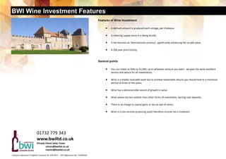 BWI Wine Investment Features
Company registered in England, Company No. 03611673     VAT Registration No. 719280329  
Features of Wine Investment 
 A defined amount is produced each vintage, per chateaux. 
 
 A reducing supply (once it is being drunk). 
 
 It has become an ‘international currency', significantly enhancing the re‐sale value. 
 
 A 200 year price history.   
 
General points 
 You can invest as little as £2,500, up to whatever amount you want ‐ we give the same excellent 
service and advice for all investments. 
 
 Wine is a readily realizable asset but to achieve reasonable returns you should look to a minimum 
period of three to five years. 
 
 Wine has a demonstrable record of growth in value. 
 
 Wine values are less volatile than other forms of investment, barring cash deposits. 
 
 There is no charge to capital gains or tax on sale of wines. 
 
 Wine is a non‐income producing asset therefore income tax is irrelevant. 
 
01732 779 343 
www.bwiltd.co.uk 
Private Client Sales Team  
   simon@bwiltd.co.uk 
   martin@bwiltd.co.uk 
 