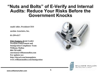 “Nuts and Bolts” of E-Verify and Internal Audits: Reduce Your Risks Before the Government Knocks ,[object Object],[object Object],[object Object],[object Object],[object Object],Eliot Norman, Team Leader Worksite Enforcement and  Immigration Compliance Team  Williams Mullen  804-783-6482 [email_address] For updates see:  http://tinyurl.com/immupdates www.williamsmullen.com/immigration 