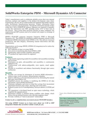 SolidWorks Enterprise PDM – Microsoft Dynamics AX Connector

Today’s manufacturers seek to collaborate globally across their own internal
functions, partners and suppliers in the product development value chain.
Engineering is the key driver within product development that further impacts
many downstream manufacturing processes. Product information hence
becomes a mission-critical parameter. Though this information already resides
within the CAD or PDM/PLM solution, engineers are required to manually
re-enter this information into ERP, spending nearly 12%* of their time in
this activity. This is most times necessary because in many companies, the
engineering and ERP systems tend to be isolated with respect to exchange of
information.

BWIR’s PLM-ERP connector integrates Enterprise PDM to Microsoft
Dynamics-AX. The EPDM-AX integration enables automatic transfer of Bill
of Material (BOM) information from EPDM to AX. This delivers increased
productivity and data integrity, eliminating manual intervention and data
inconsistency.

Organizations can leverage BWIR’s EPDM-AX integration tool to realize the
following benefits*:
■■ 86% reduction in time to re-enter BOM
■■ Zero errors in transferring data from EPDM to ERP
■■ Significantly improved data reliability and quality
■■ 8% productivity improvement for engineers

Features
■■ Helps handle engineering models for assemblies/sub-assemblies including
   part revisions
■■ Information on parts, sub-assemblies and assemblies is continuously
   updated in AX
■■ Unidirectional with admin-configurable, error reports, email update
   options
■■ Flexible to re-architect and enhance functionality through open source
   architecture

Benefits
■■ Sizeable cost savings by elimination of incorrect BOM information –
   reduces scrap, excess inventory, delayed project schedules
■■ Improve efficiency in the downstream process by eliminating the manual
   data entry from EDM to AX
■■ Simplified process for creating or modifying the EPDM & AX data
   (documents, item & BOM information)
■■ Eliminates ambiguity and errors at shop floor arising from inconsistent
   information between sales orders, drawings and work orders
■■ Reduced system level of interdependency between admins of EPDM and
   AX
■■ The integration is developed based on open source technology, which
   simplifies the upgrade process
■■ Information transfer is initiated during workflow state change, which         * Source: Barry-Wehmiller Engineering Services Study
   follows the pre-defined business rules and data mapping values                2012
■■ Provides visibility of “item-to-document” relationships
                                                                                  For More Information, Contact:
Contact us for a complementary assessment of your PLM-ERP interface.              Raguraman Thulasiraman (Ragu)
                                                                                  Senior Manager - PLM Consulting
Not using EPDM? Contact us to learn more about our CAD to ERP                     Cell: +1 (314) 540-8274
Integration Module that can deliver similar results for you.                      ragu@bwir.com




                                  8020 Forsyth Blvd. | St. Louis, MO 63105 | +1 (314) 862-8000
                                  www.bwir.com | info@bwir.com
 