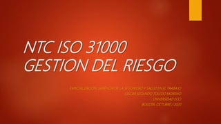 NTC ISO 31000
GESTION DEL RIESGO
ESPECIALIZACION: GERENCIA DE LA SEGUIRIDAD Y SALUD EN EL TRABAJO
OSCAR SEGUNDO TOLEDO MORENO
UNIVERSIDAD ECCI
BOGOTA. OCTUBRE / 2020
 