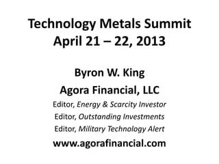 Technology Metals Summit
April 21 – 22, 2013
Byron W. King
Agora Financial, LLC
Editor, Energy & Scarcity Investor
Editor, Outstanding Investments
Editor, Military Technology Alert
www.agorafinancial.com
 