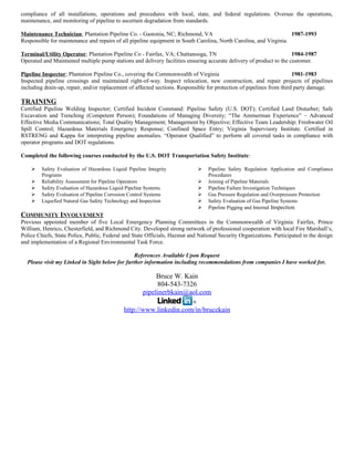 compliance of all installations, operations and procedures with local, state, and federal regulations. Oversee the operations,
maintenance, and monitoring of pipeline to ascertain degradation from standards.
Maintenance Technician; Plantation Pipeline Co. - Gastonia, NC; Richmond, VA 1987-1993
Responsible for maintenance and repairs of all pipeline equipment in South Carolina, North Carolina, and Virginia.
Terminal/Utility Operator; Plantation Pipeline Co - Fairfax, VA; Chattanooga, TN 1984-1987
Operated and Maintained multiple pump stations and delivery facilities ensuring accurate delivery of product to the customer.
Pipeline Inspector; Plantation Pipeline Co., covering the Commonwealth of Virginia 1981-1983
Inspected pipeline crossings and maintained right-of-way. Inspect relocation, new construction, and repair projects of pipelines
including drain-up, repair, and/or replacement of affected sections. Responsible for protection of pipelines from third party damage.
TRAINING
Certified Pipeline Welding Inspector; Certified Incident Command: Pipeline Safety (U.S. DOT); Certified Land Disturber; Safe
Excavation and Trenching (Competent Person); Foundations of Managing Diversity; “The Ammerman Experience” – Advanced
Effective Media Communications; Total Quality Management; Management by Objective; Effective Team Leadership; Freshwater Oil
Spill Control; Hazardous Materials Emergency Response; Confined Space Entry; Virginia Supervisory Institute. Certified in
RSTRENG and Kappa for interpreting pipeline anomalies. “Operator Qualified” to perform all covered tasks in compliance with
operator programs and DOT regulations.
Completed the following courses conducted by the U.S. DOT Transportation Safety Institute:
 Safety Evaluation of Hazardous Liquid Pipeline Integrity
Programs
 Reliability Assessment for Pipeline Operators
 Safety Evaluation of Hazardous Liquid Pipeline Systems
 Safety Evaluation of Pipeline Corrosion Control Systems
 Liquefied Natural Gas Safety Technology and Inspection
 Pipeline Safety Regulation Application and Compliance
Procedures
 Joining of Pipeline Materials
 Pipeline Failure Investigation Techniques
 Gas Pressure Regulation and Overpressure Protection
 Safety Evaluation of Gas Pipeline Systems
 Pipeline Pigging and Internal Inspection
COMMUNITY INVOLVEMENT
Previous appointed member of five Local Emergency Planning Committees in the Commonwealth of Virginia: Fairfax, Prince
William, Henrico, Chesterfield, and Richmond City. Developed strong network of professional cooperation with local Fire Marshall’s,
Police Chiefs, State Police, Public, Federal and State Officials, Hazmat and National Security Organizations. Participated in the design
and implementation of a Regional Environmental Task Force.
References Available Upon Request
Please visit my Linked in Sight below for further information including recommendations from companies I have worked for.
Bruce W. Kain
804-543-7326
pipelinerbkain@aol.com
http://www.linkedin.com/in/brucekain
 