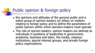 Public opinion & foreign policy
? the opinions and attitudes of the general public and a
select group of opinion leaders (or elites) on matters
relating to foreign policy and to define the parameters of
public opinion within which decision-makers must operate
? The role of opinion leaders: opinion leaders are defined as
individuals in positions of leadership in government,
academia, business and labor, the media, religious
institutions, special interest groups, and private foreign
policy organizations.
4
 