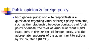 Public opinion & foreign policy
? both general public and elite respondents are
questioned regarding various foreign policy problems,
such as the relationship between domestic and foreign
policy priorities, the roles of various individuals and
institutions in the creation of foreign policy, and the
appropriate responses of the government to actions
by the countries (RCMD)
5
 
