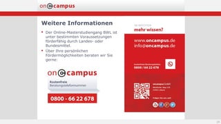 Weitere Informationen
 Der Online-Masterstudiengang BWL ist
unter bestimmten Voraussetzungen
förderfähig durch Landes- oder
Bundesmittel.
 Über Ihre persönlichen
Fördermöglichkeiten beraten wir Sie
gerne:
24
 