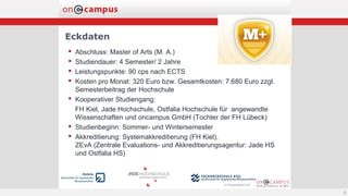 Eckdaten
 Abschluss: Master of Arts (M. A.)
 Studiendauer: 4 Semester/ 2 Jahre
 Leistungspunkte: 90 cps nach ECTS
 Kosten pro Monat: 320 Euro bzw. Gesamtkosten: 7.680 Euro zzgl.
Semesterbeitrag der Hochschule
 Kooperativer Studiengang:
FH Kiel, Jade Hochschule, Ostfalia Hochschule für angewandte
Wissenschaften und oncampus GmbH (Tochter der FH Lübeck)
 Studienbeginn: Sommer- und Wintersemester
 Akkreditierung: Systemakkreditierung (FH Kiel),
ZEvA (Zentrale Evaluations- und Akkreditierungsagentur: Jade HS
und Ostfalia HS)
8
 