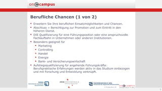 Berufliche Chancen (1 von 2)
9
 Erweitern Sie Ihre beruflichen Einsatzmöglichkeiten und Chancen.
 Abschluss = Berechtigung zur Promotion und zum Eintritt in den
höheren Dienst.
 DIE Qualifizierung für eine Führungsposition oder eine anspruchsvolle
Fachlaufbahn in Unternehmen oder anderen Institutionen.
 Besonders geeignet für
 Marketing
 Controlling
 Handel
 Energie
 Bank- und Versicherungswirtschaft
 Aufstiegsqualifizierung für angehende Führungskräfte:
Berufspraktische Erfahrungen werden aktiv in das Studium einbezogen
und mit Forschung und Entwicklung verknüpft.
 