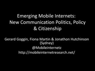 Emerging Mobile Internets: 
New Communication Politics, Policy 
& Citizenship 
Gerard Goggin, Fiona Martin & Jonathon Hutchinson 
(Sydney) 
@Mobileinternetz 
http://mobileinternetresearch.net/ 
 