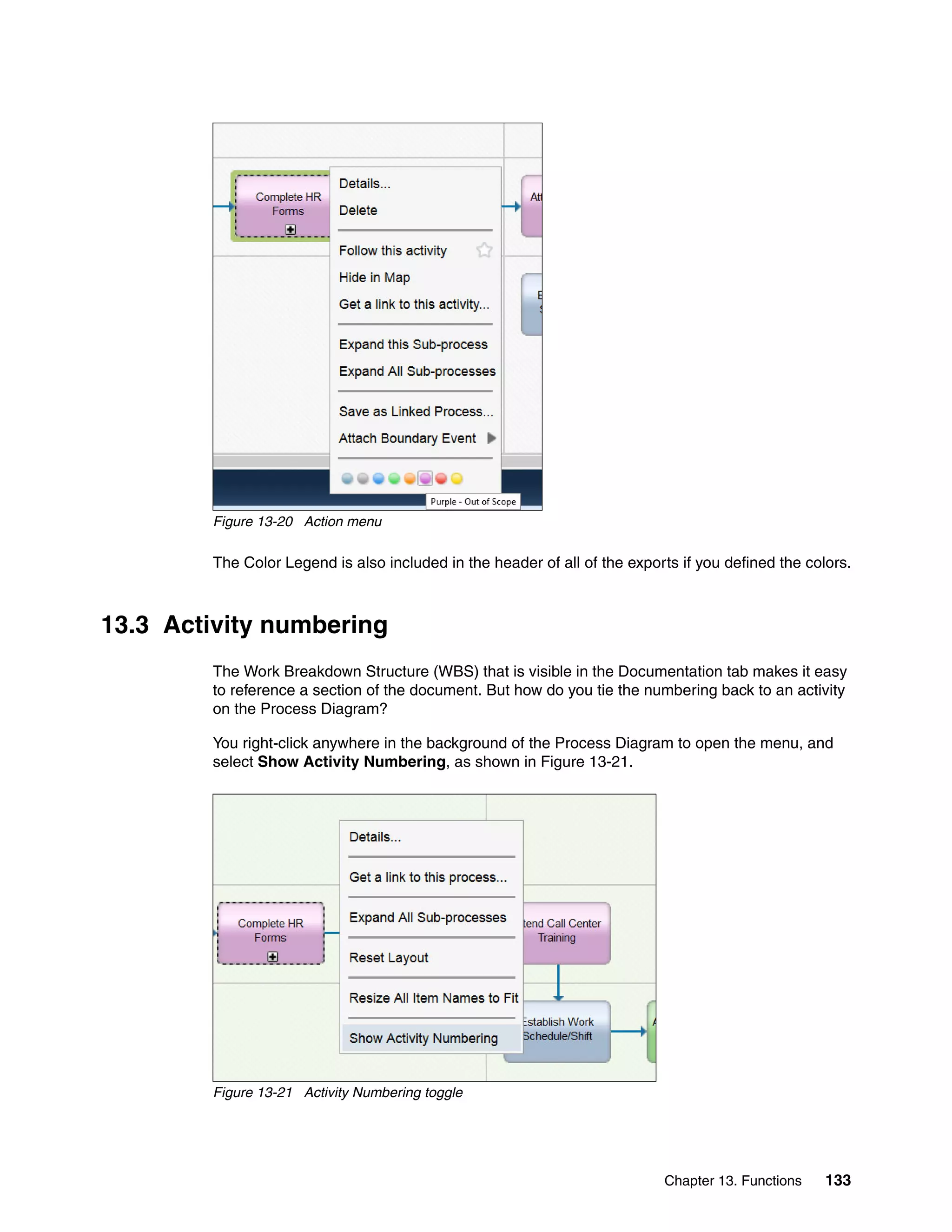 Chapter 13. Functions 133
Figure 13-20 Action menu
The Color Legend is also included in the header of all of the exports if you defined the colors.
13.3 Activity numbering
The Work Breakdown Structure (WBS) that is visible in the Documentation tab makes it easy
to reference a section of the document. But how do you tie the numbering back to an activity
on the Process Diagram?
You right-click anywhere in the background of the Process Diagram to open the menu, and
select Show Activity Numbering, as shown in Figure 13-21.
Figure 13-21 Activity Numbering toggle
 