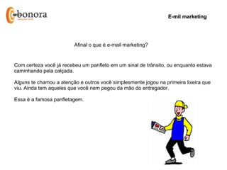 E-mil marketing




                         Afinal o que é e-mail marketing?


Com certeza você já recebeu um panfleto em um sinal de trânsito, ou enquanto estava
caminhando pela calçada.

Alguns te chamou a atenção e outros você simplesmente jogou na primeira lixeira que
viu. Ainda tem aqueles que você nem pegou da mão do entregador.

Essa é a famosa panfletagem.
 