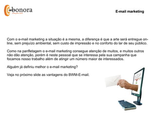 E-mail marketing




Com o e-mail marketing a situação é a mesma, a diferença é que a arte será entregue on-
line, sem prejuízo ambiental, sem custo de impressão e no conforto do lar de seu público.

Como na panfletagem o e-mail marketing consegue atenção de muitos, e muitos outros
não dão atenção, porém é neste pessoal que se interessa pela sua campanha que
focamos nosso trabalho além de atingir um número maior de interessados.

Alguém já definiu melhor o e-mail marketing?

Veja no próximo slide as vantagens do BWM-E-mail.
 