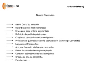 E-mail marketing



                       Nossos Diferenciais



Menor Custo do mercado
Maior Base de e-mail do mercado
Envio para base própria segmentada
Definição de perfil do público-alvo
Criação da campanha conforme objetivos
Profissionais qualificadaos como bachareis em Marketing e Jornalistas
Larga experiência on-line
Acompanhamento total de sua campanha
Painel de controle da campanha próprio
Consultor acompanhando toda campanha
Criação da arte da campanha
E muito mais....
 