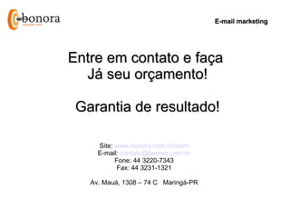 E-mail marketing




Entre em contato e faça
  Já seu orçamento!

 Garantia de resultado!

     Site: www.bonora.com.br/bwm
     E-mail: contato@bonora.com.br
           Fone: 44 3220-7343
           Fax: 44 3231-1321

   Av. Mauá, 1308 – 74 C Maringá-PR
 
