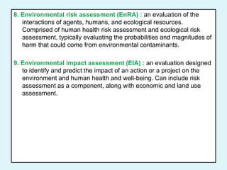 8. Environmental risk assessment (EnRA) : an evaluation of the
interactions of agents, humans, and ecological resources.
Comprised of human health risk assessment and ecological risk
assessment, typically evaluating the probabilities and magnitudes of
harm that could come from environmental contaminants.
9. Environmental impact assessment (EIA) : an evaluation designed
to identify and predict the impact of an action or a project on the
environment and human health and well-being. Can include risk
assessment as a component, along with economic and land use
assessment.
 
