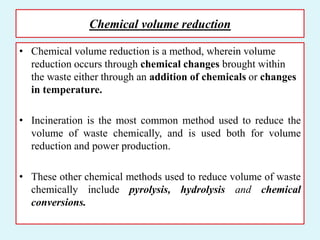 Chemical volume reduction
• Chemical volume reduction is a method, wherein volume
reduction occurs through chemical changes brought within
the waste either through an addition of chemicals or changes
in temperature.
• Incineration is the most common method used to reduce the
volume of waste chemically, and is used both for volume
reduction and power production.
• These other chemical methods used to reduce volume of waste
chemically include pyrolysis, hydrolysis and chemical
conversions.
 