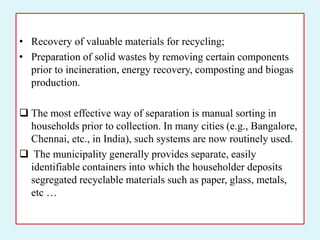 • Recovery of valuable materials for recycling;
• Preparation of solid wastes by removing certain components
prior to incineration, energy recovery, composting and biogas
production.
 The most effective way of separation is manual sorting in
households prior to collection. In many cities (e.g., Bangalore,
Chennai, etc., in India), such systems are now routinely used.
 The municipality generally provides separate, easily
identifiable containers into which the householder deposits
segregated recyclable materials such as paper, glass, metals,
etc …
 