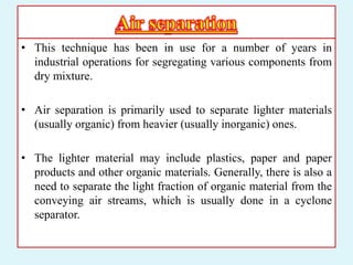 • This technique has been in use for a number of years in
industrial operations for segregating various components from
dry mixture.
• Air separation is primarily used to separate lighter materials
(usually organic) from heavier (usually inorganic) ones.
• The lighter material may include plastics, paper and paper
products and other organic materials. Generally, there is also a
need to separate the light fraction of organic material from the
conveying air streams, which is usually done in a cyclone
separator.
 