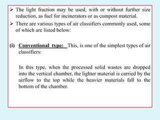  The light fraction may be used, with or without further size
reduction, as fuel for incinerators or as compost material.
 There are various types of air classifiers commonly used, some
of which are listed below:
(i) Conventional type: This, is one of the simplest types of air
classifiers:
In this type, when the processed solid wastes are dropped
into the vertical chamber, the lighter material is carried by the
airflow to the top while the heavier materials fall to the
bottom of the chamber.
 