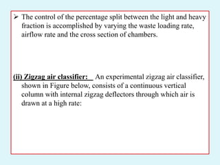  The control of the percentage split between the light and heavy
fraction is accomplished by varying the waste loading rate,
airflow rate and the cross section of chambers.
(ii) Zigzag air classifier: An experimental zigzag air classifier,
shown in Figure below, consists of a continuous vertical
column with internal zigzag deflectors through which air is
drawn at a high rate:
 