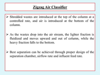 Zigzag Air Classifier
 Shredded wastes are introduced at the top of the column at a
controlled rate, and air is introduced at the bottom of the
column.
 As the wastes drop into the air stream, the lighter fraction is
fluidized and moves upward and out of column, while the
heavy fraction falls to the bottom.
 Best separation can be achieved through proper design of the
separation chamber, airflow rate and influent feed rate.
 