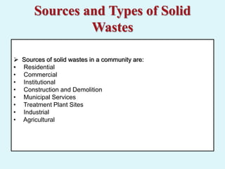 Sources and Types of Solid
Wastes
 Sources of solid wastes in a community are:
• Residential
• Commercial
• Institutional
• Construction and Demolition
• Municipal Services
• Treatment Plant Sites
• Industrial
• Agricultural
 