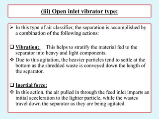 (iii) Open inlet vibrator type:
 In this type of air classifier, the separation is accomplished by
a combination of the following actions:
 Vibration: This helps to stratify the material fed to the
separator into heavy and light components.
 Due to this agitation, the heavier particles tend to settle at the
bottom as the shredded waste is conveyed down the length of
the separator.
 Inertial force:
 In this action, the air pulled in through the feed inlet imparts an
initial acceleration to the lighter particle, while the wastes
travel down the separator as they are being agitated.
 