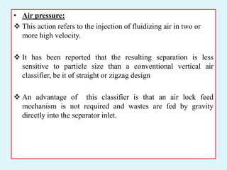 • Air pressure:
 This action refers to the injection of fluidizing air in two or
more high velocity.
 It has been reported that the resulting separation is less
sensitive to particle size than a conventional vertical air
classifier, be it of straight or zigzag design
 An advantage of this classifier is that an air lock feed
mechanism is not required and wastes are fed by gravity
directly into the separator inlet.
 