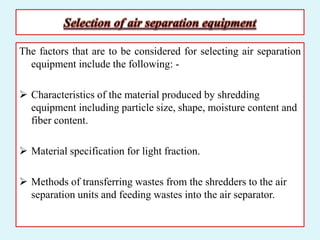The factors that are to be considered for selecting air separation
equipment include the following: -
 Characteristics of the material produced by shredding
equipment including particle size, shape, moisture content and
fiber content.
 Material specification for light fraction.
 Methods of transferring wastes from the shredders to the air
separation units and feeding wastes into the air separator.
 