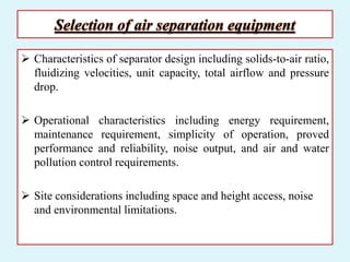 Selection of air separation equipment
 Characteristics of separator design including solids-to-air ratio,
fluidizing velocities, unit capacity, total airflow and pressure
drop.
 Operational characteristics including energy requirement,
maintenance requirement, simplicity of operation, proved
performance and reliability, noise output, and air and water
pollution control requirements.
 Site considerations including space and height access, noise
and environmental limitations.
 