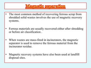 • The most common method of recovering ferrous scrap from
shredded solid wastes involves the use of magnetic recovery
systems.
• Ferrous materials are usually recovered either after shredding
or before air classification .
• When wastes are mass-fired in incinerators, the magnetic
separator is used to remove the ferrous material from the
incinerator residue.
• Magnetic recovery systems have also been used at landfill
disposal sites.
 
