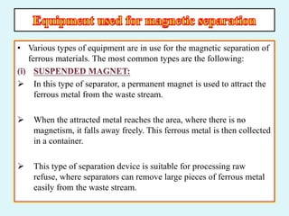 • Various types of equipment are in use for the magnetic separation of
ferrous materials. The most common types are the following:
 In this type of separator, a permanent magnet is used to attract the
ferrous metal from the waste stream.
 When the attracted metal reaches the area, where there is no
magnetism, it falls away freely. This ferrous metal is then collected
in a container.
 This type of separation device is suitable for processing raw
refuse, where separators can remove large pieces of ferrous metal
easily from the waste stream.
 