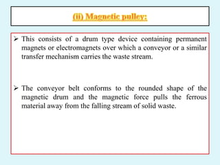  This consists of a drum type device containing permanent
magnets or electromagnets over which a conveyor or a similar
transfer mechanism carries the waste stream.
 The conveyor belt conforms to the rounded shape of the
magnetic drum and the magnetic force pulls the ferrous
material away from the falling stream of solid waste.
 