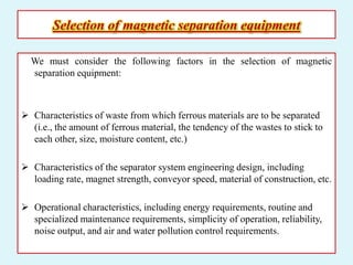 Selection of magnetic separation equipment
We must consider the following factors in the selection of magnetic
separation equipment:
 Characteristics of waste from which ferrous materials are to be separated
(i.e., the amount of ferrous material, the tendency of the wastes to stick to
each other, size, moisture content, etc.)
 Characteristics of the separator system engineering design, including
loading rate, magnet strength, conveyor speed, material of construction, etc.
 Operational characteristics, including energy requirements, routine and
specialized maintenance requirements, simplicity of operation, reliability,
noise output, and air and water pollution control requirements.
 