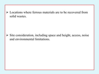  Locations where ferrous materials are to be recovered from
solid wastes.
 Site consideration, including space and height, access, noise
and environmental limitations.
 