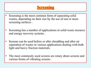 Screening
• Screening is the most common form of separating solid
wastes, depending on their size by the use of one or more
screening surfaces .
• Screening has a number of applications in solid waste resource
and energy recovery systems .
• Screens can be used before or after shredding and after air
separation of wastes in various applications dealing with both
light and heavy fraction materials.
• The most commonly used screens are rotary drum screens and
various forms of vibrating screens .
 