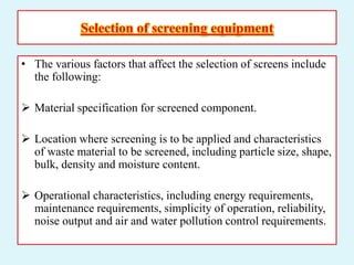 Selection of screening equipment
• The various factors that affect the selection of screens include
the following:
 Material specification for screened component.
 Location where screening is to be applied and characteristics
of waste material to be screened, including particle size, shape,
bulk, density and moisture content.
 Operational characteristics, including energy requirements,
maintenance requirements, simplicity of operation, reliability,
noise output and air and water pollution control requirements.
 