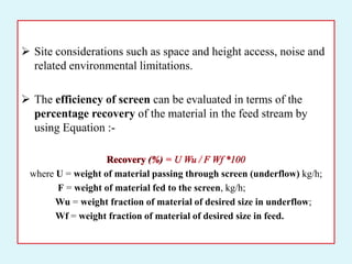  Site considerations such as space and height access, noise and
related environmental limitations.
 The efficiency of screen can be evaluated in terms of the
percentage recovery of the material in the feed stream by
using Equation :-
where U = weight of material passing through screen (underflow) kg/h;
F = weight of material fed to the screen, kg/h;
Wu = weight fraction of material of desired size in underflow;
Wf = weight fraction of material of desired size in feed.
 