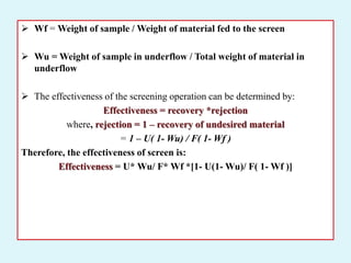  Wf = Weight of sample / Weight of material fed to the screen
 Wu = Weight of sample in underflow / Total weight of material in
underflow
 The effectiveness of the screening operation can be determined by:
Effectiveness = recovery *rejection
where, rejection = 1 – recovery of undesired material
= 1 – U( 1- Wu) / F( 1- Wf )
Therefore, the effectiveness of screen is:
Effectiveness = U* Wu/ F* Wf *[1- U(1- Wu)/ F( 1- Wf )]
 