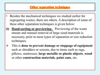Other separation techniques
• Besides the mechanical techniques we studied earlier for
segregating wastes, there are others. A description of some of
these other separation techniques is given below:
(i) Hand-sorting or previewing: Previewing of the waste
stream and manual removal of large sized materials is
necessary, prior to most types of separation or size reduction
techniques.
 This is done to prevent damage or stoppage of equipment
such as shredders or screens, due to items such as rugs,
pillows, mattresses, large metallic or plastic objects, wood
or other construction materials, paint cans, etc.
 